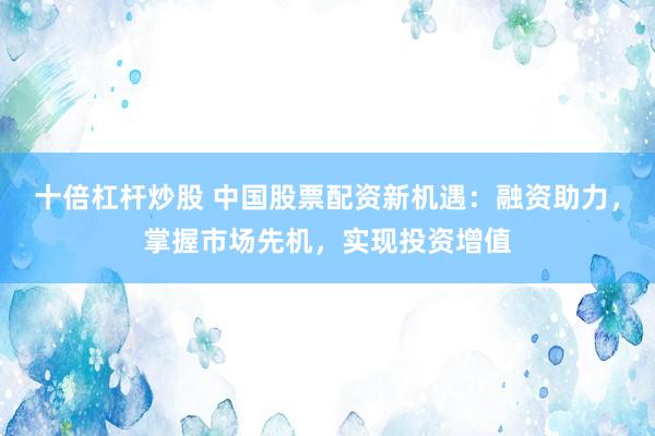 十倍杠杆炒股 中国股票配资新机遇：融资助力，掌握市场先机，实现投资增值