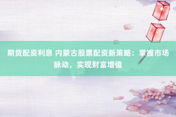 期货配资利息 内蒙古股票配资新策略：掌握市场脉动，实现财富增值