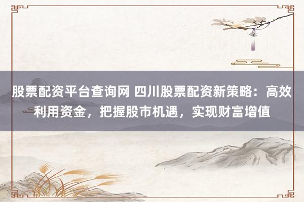 股票配资平台查询网 四川股票配资新策略：高效利用资金，把握股市机遇，实现财富增值