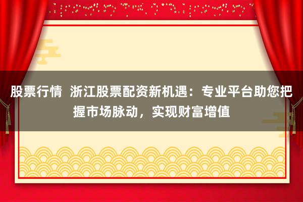 股票行情  浙江股票配资新机遇：专业平台助您把握市场脉动，实现财富增值
