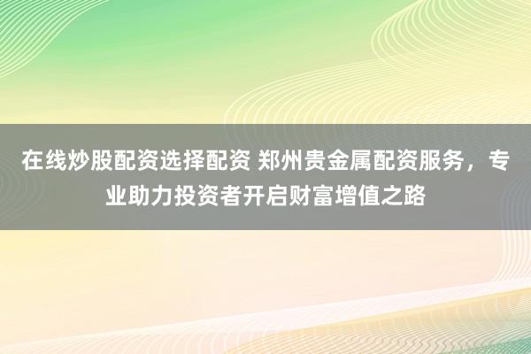 在线炒股配资选择配资 郑州贵金属配资服务，专业助力投资者开启财富增值之路