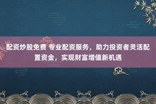 配资炒股免费 专业配资服务，助力投资者灵活配置资金，实现财富增值新机遇