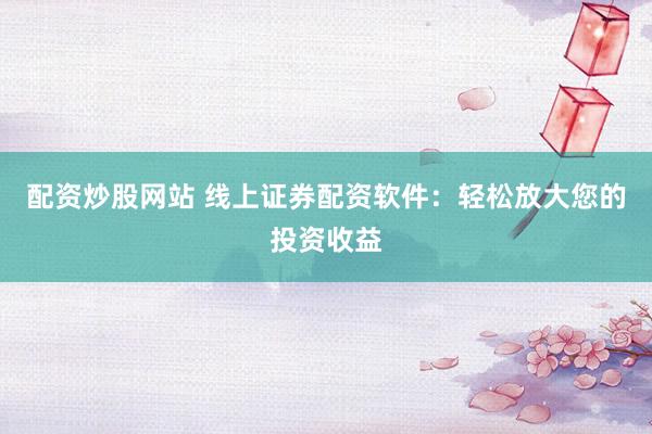 配资炒股网站 线上证券配资软件：轻松放大您的投资收益
