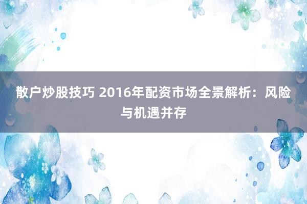 散户炒股技巧 2016年配资市场全景解析：风险与机遇并存