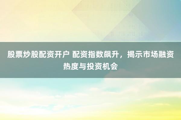 股票炒股配资开户 配资指数飙升，揭示市场融资热度与投资机会