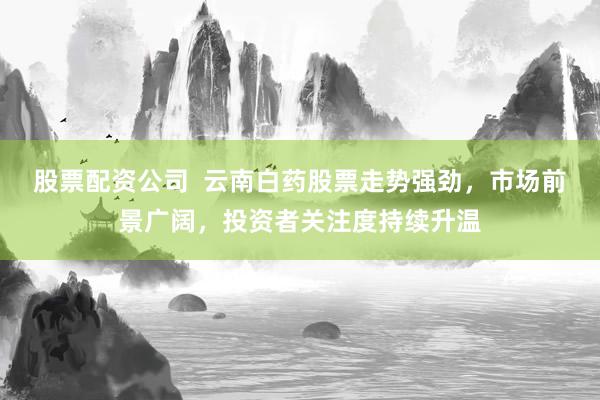股票配资公司  云南白药股票走势强劲，市场前景广阔，投资者关注度持续升温