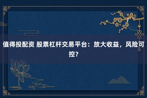 值得投配资 股票杠杆交易平台：放大收益，风险可控？