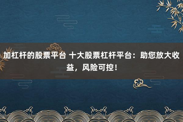 加杠杆的股票平台 十大股票杠杆平台：助您放大收益，风险可控！