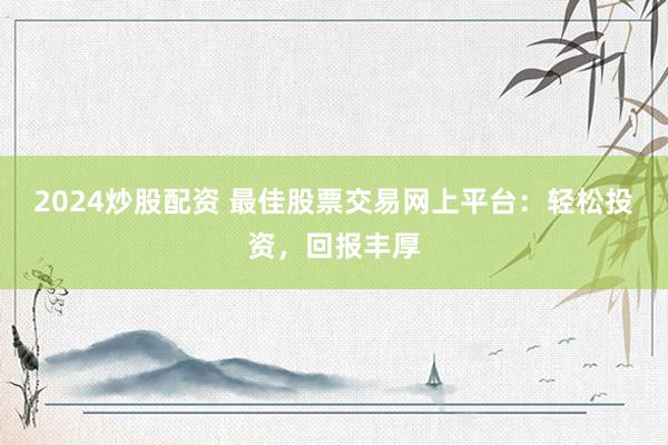 2024炒股配资 最佳股票交易网上平台：轻松投资，回报丰厚