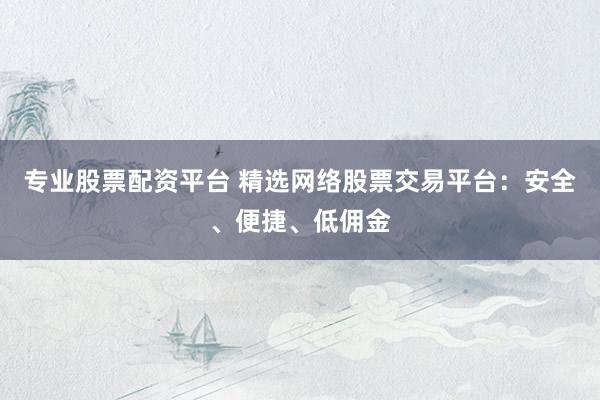 专业股票配资平台 精选网络股票交易平台：安全、便捷、低佣金