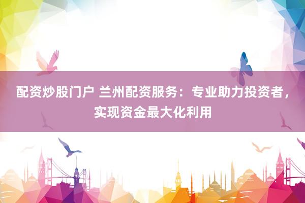 配资炒股门户 兰州配资服务：专业助力投资者，实现资金最大化利用