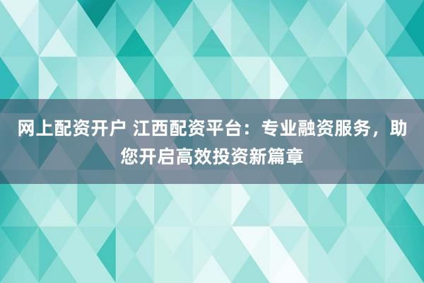 网上配资开户 江西配资平台：专业融资服务，助您开启高效投资新篇章