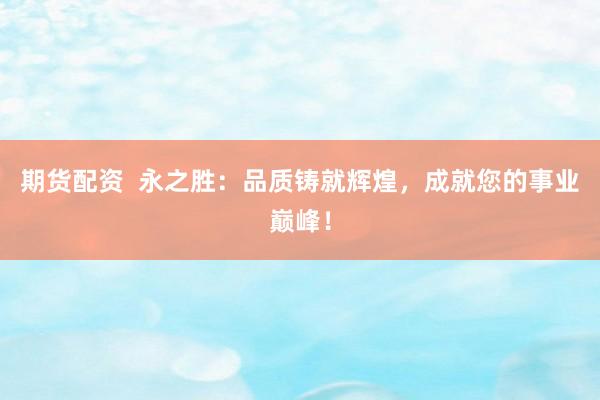 期货配资  永之胜：品质铸就辉煌，成就您的事业巅峰！