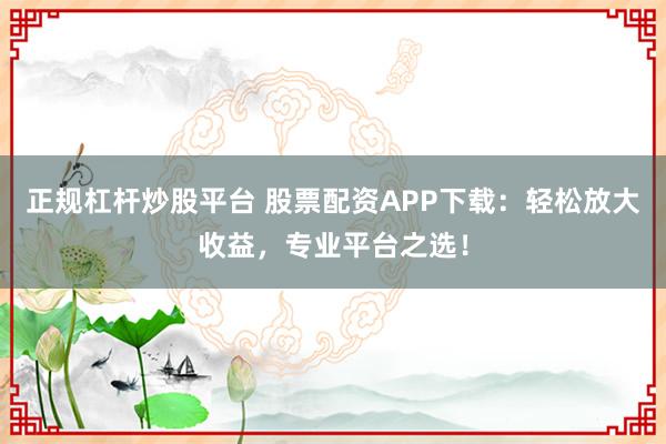 正规杠杆炒股平台 股票配资APP下载：轻松放大收益，专业平台之选！