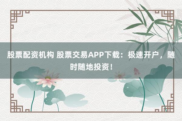 股票配资机构 股票交易APP下载：极速开户，随时随地投资！