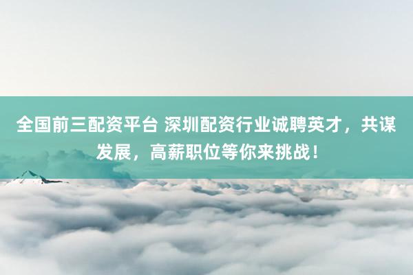 全国前三配资平台 深圳配资行业诚聘英才，共谋发展，高薪职位等你来挑战！
