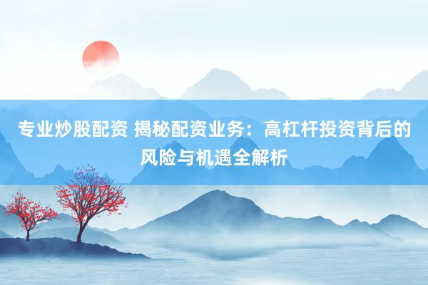 专业炒股配资 揭秘配资业务：高杠杆投资背后的风险与机遇全解析