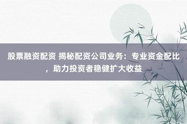 股票融资配资 揭秘配资公司业务：专业资金配比，助力投资者稳健扩大收益