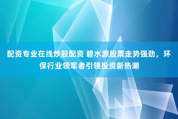 配资专业在线炒股配资 碧水源股票走势强劲，环保行业领军者引领投资新热潮