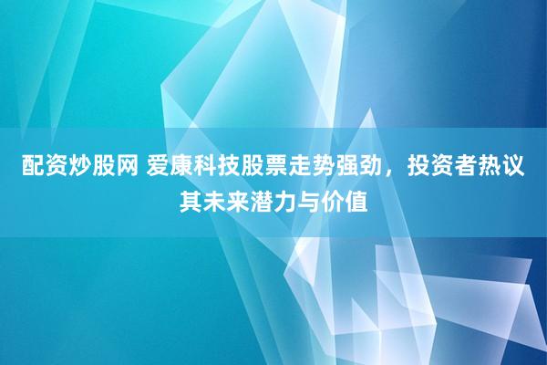 配资炒股网 爱康科技股票走势强劲，投资者热议其未来潜力与价值