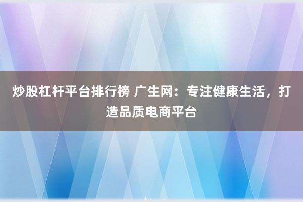 炒股杠杆平台排行榜 广生网：专注健康生活，打造品质电商平台