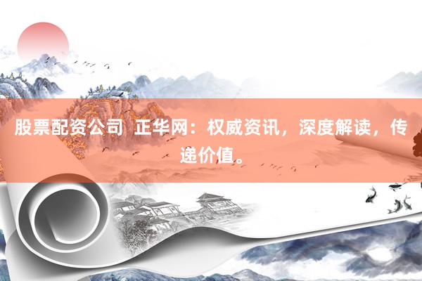 股票配资公司  正华网：权威资讯，深度解读，传递价值。