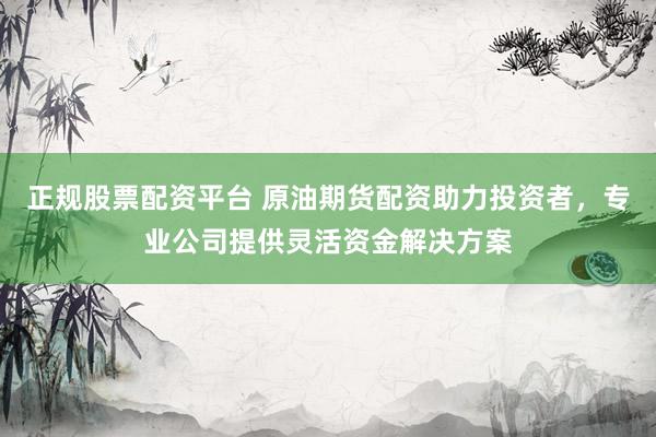 正规股票配资平台 原油期货配资助力投资者，专业公司提供灵活资金解决方案