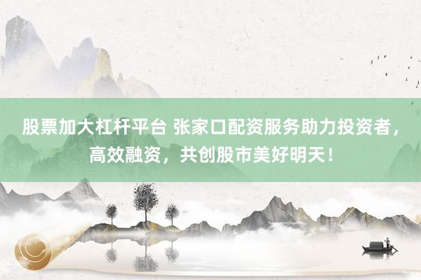 股票加大杠杆平台 张家口配资服务助力投资者，高效融资，共创股市美好明天！
