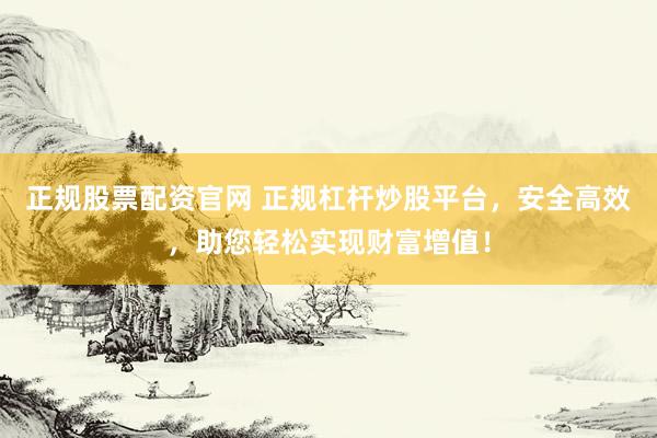 正规股票配资官网 正规杠杆炒股平台，安全高效，助您轻松实现财富增值！