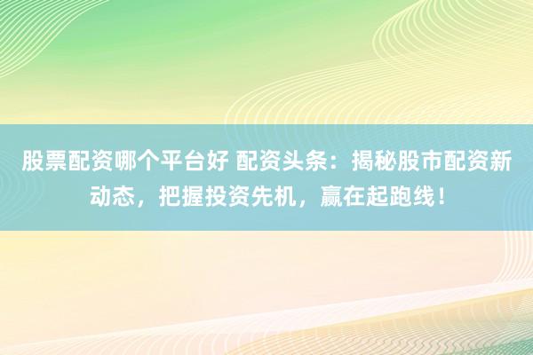 股票配资哪个平台好 配资头条：揭秘股市配资新动态，把握投资先机，赢在起跑线！