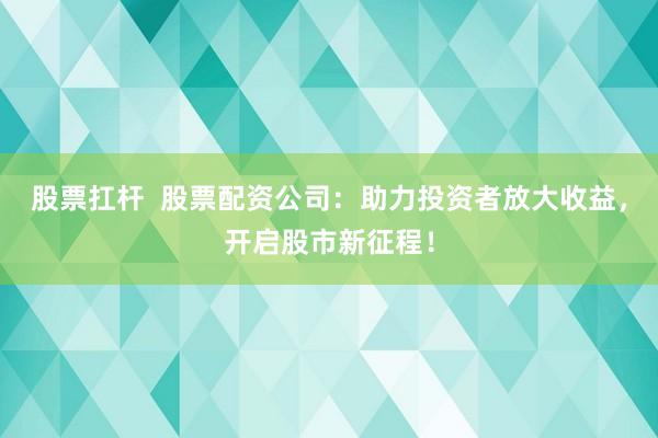 股票扛杆  股票配资公司：助力投资者放大收益，开启股市新征程！