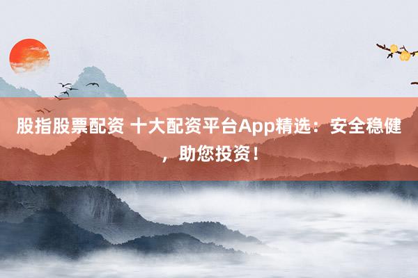 股指股票配资 十大配资平台App精选：安全稳健，助您投资！