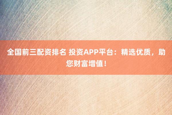 全国前三配资排名 投资APP平台：精选优质，助您财富增值！