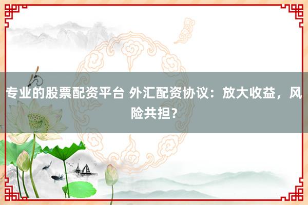 专业的股票配资平台 外汇配资协议：放大收益，风险共担？