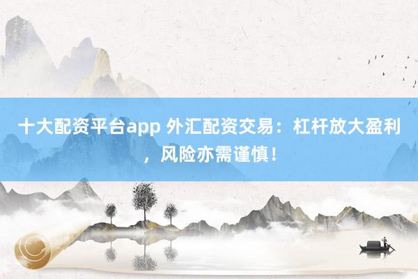 十大配资平台app 外汇配资交易：杠杆放大盈利，风险亦需谨慎！