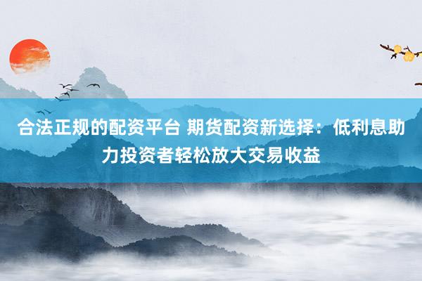 合法正规的配资平台 期货配资新选择：低利息助力投资者轻松放大交易收益