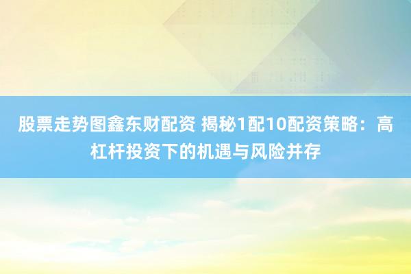 股票走势图鑫东财配资 揭秘1配10配资策略：高杠杆投资下的机遇与风险并存