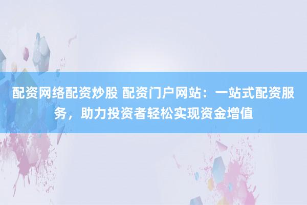 配资网络配资炒股 配资门户网站：一站式配资服务，助力投资者轻松实现资金增值