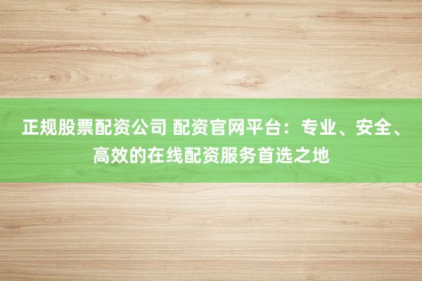 正规股票配资公司 配资官网平台：专业、安全、高效的在线配资服务首选之地