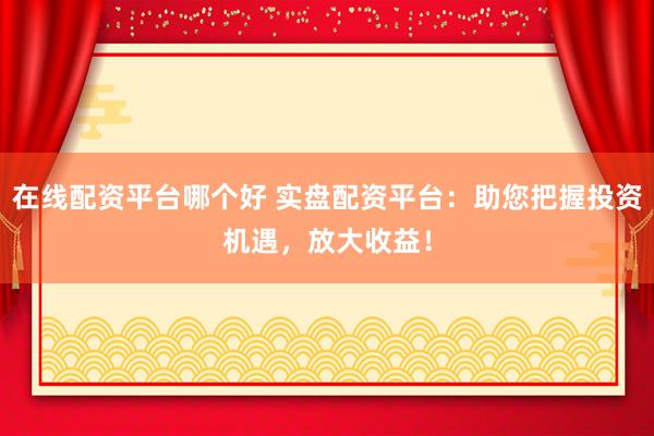 在线配资平台哪个好 实盘配资平台：助您把握投资机遇，放大收益！