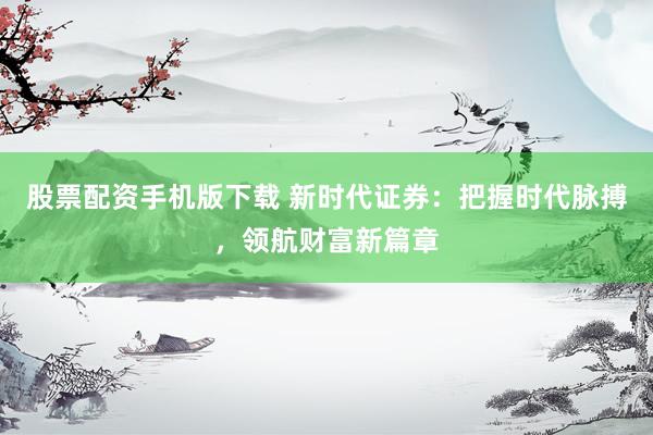 股票配资手机版下载 新时代证券：把握时代脉搏，领航财富新篇章