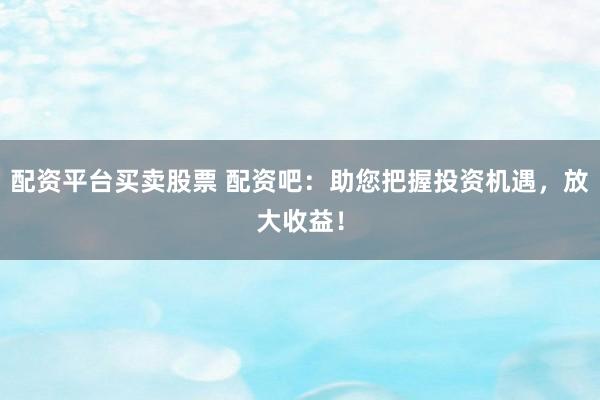 配资平台买卖股票 配资吧：助您把握投资机遇，放大收益！