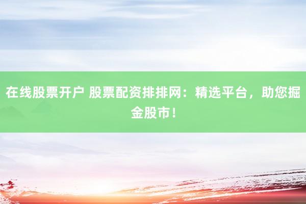 在线股票开户 股票配资排排网：精选平台，助您掘金股市！