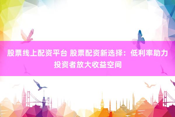 股票线上配资平台 股票配资新选择：低利率助力投资者放大收益空间
