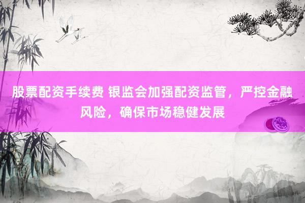 股票配资手续费 银监会加强配资监管，严控金融风险，确保市场稳健发展