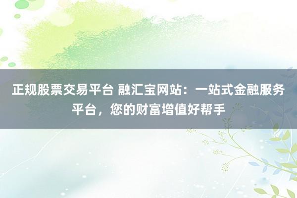 正规股票交易平台 融汇宝网站：一站式金融服务平台，您的财富增值好帮手
