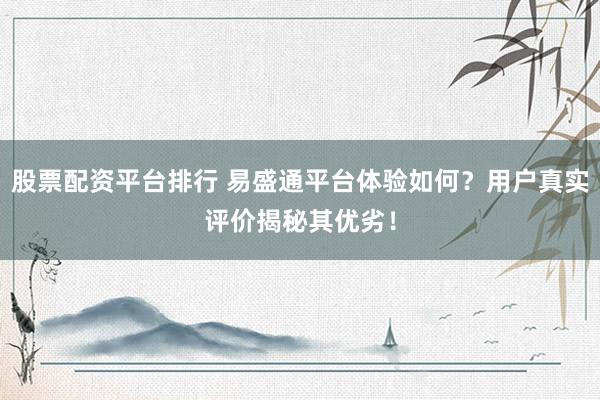 股票配资平台排行 易盛通平台体验如何？用户真实评价揭秘其优劣！