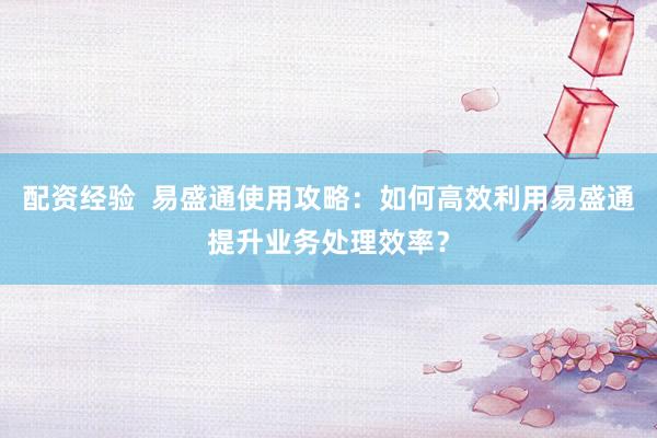 配资经验  易盛通使用攻略：如何高效利用易盛通提升业务处理效率？