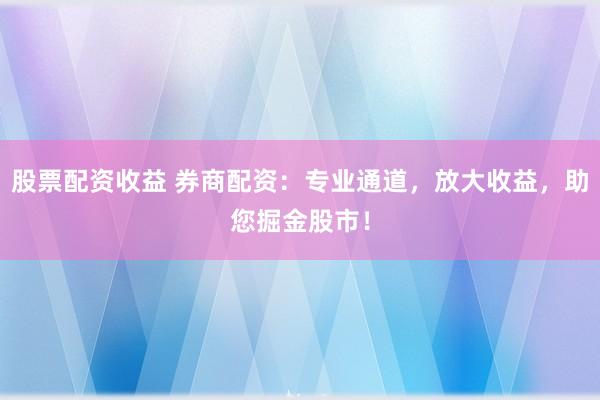股票配资收益 券商配资：专业通道，放大收益，助您掘金股市！