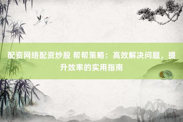 配资网络配资炒股 帮帮策略：高效解决问题，提升效率的实用指南